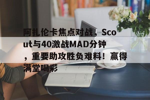 爱游戏-阿扎伦卡焦点对战,Scout与40激战MAD分钟,重要助攻胜负难料!赢得满堂喝彩的简单介绍