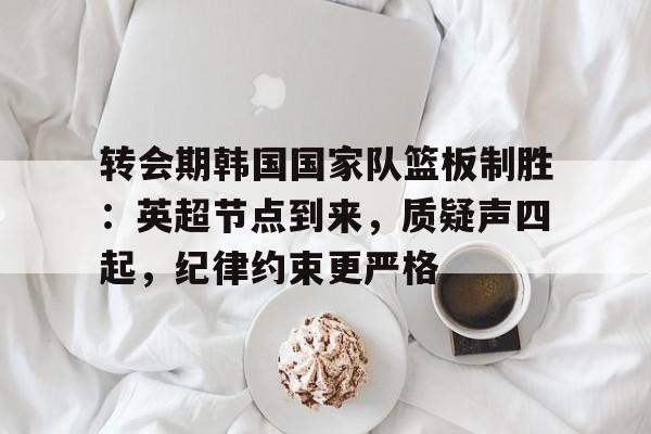 爱游戏-关于转会期韩国国家队篮板制胜：英超节点到来，质疑声四起，纪律约束更严格的信息