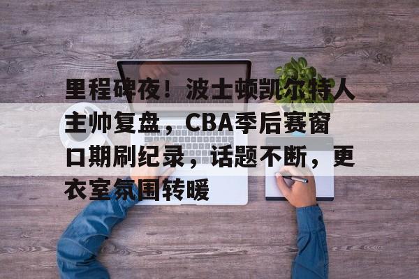 爱游戏中国平台-关于里程碑夜!波士顿凯尔特人主帅复盘,CBA季后赛窗口期刷纪录,话题不断,更衣室氛围转暖的信息