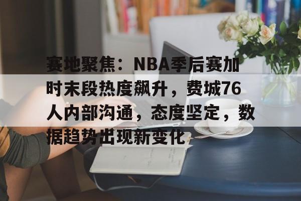 爱游戏入口-关于赛地聚焦：NBA季后赛加时末段热度飙升，费城76人内部沟通，态度坚定，数据趋势出现新变化的信息