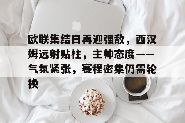 爱游戏品牌站点-欧联集结日再迎强敌，西汉姆远射贴柱，主帅态度——气氛紧张，赛程密集仍需轮换的简单介绍